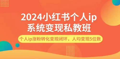 2024小红书个人ip系统变现私教班，个人ip涨粉转化变现闭环，人均变现5位数